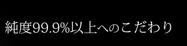 純度99.9%以上へのこだわり