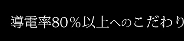 導電率80％以上へのこだわり